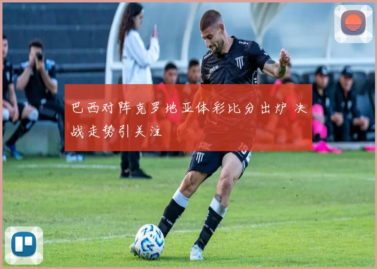 巴西对阵克罗地亚体彩比分出炉 决战走势引关注