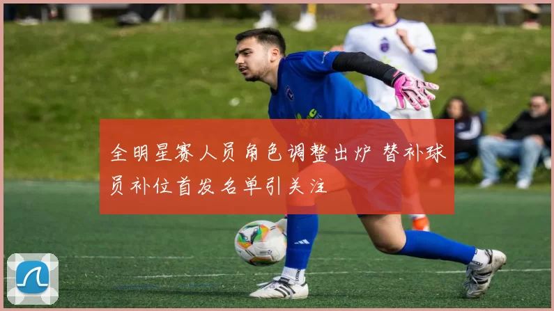 全明星赛人员角色调整出炉 替补球员补位首发名单引关注