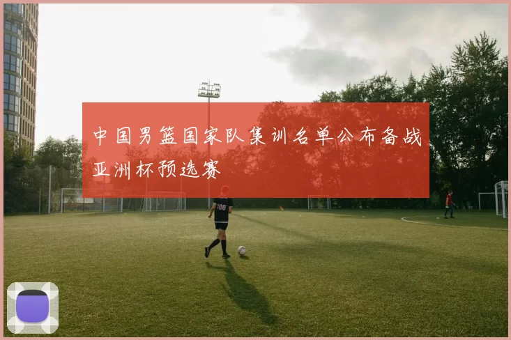 中国男篮国家队集训名单公布备战亚洲杯预选赛