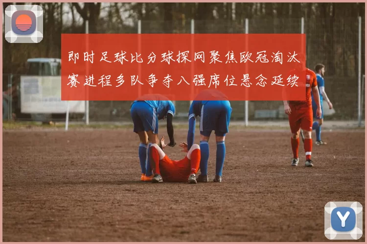 即时足球比分球探网聚焦欧冠淘汰赛进程多队争夺八强席位悬念延续