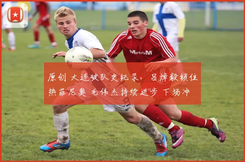原创 大连破队史纪录，吕焯毅锁住热菲尼奥 毛伟杰持续进步 下场冲6连胜