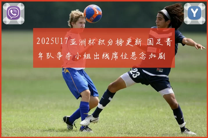 2025U17亚洲杯积分榜更新 国足青年队争夺小组出线席位悬念加剧