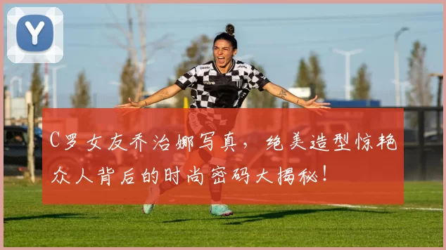 C罗女友乔治娜写真，绝美造型惊艳众人背后的时尚密码大揭秘！