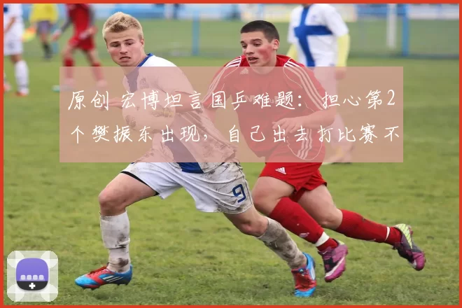 原创 宏博坦言国乒难题：担心第2个樊振东出现，自己出去打比赛不训练不接受管理