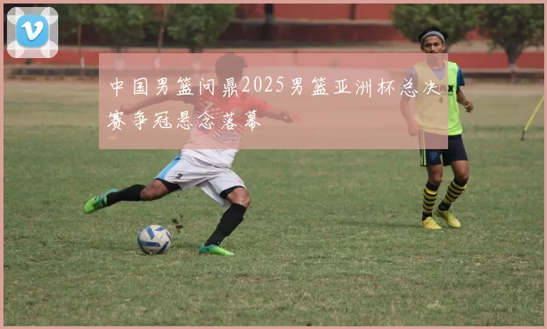 中国男篮问鼎2025男篮亚洲杯总决赛争冠悬念落幕