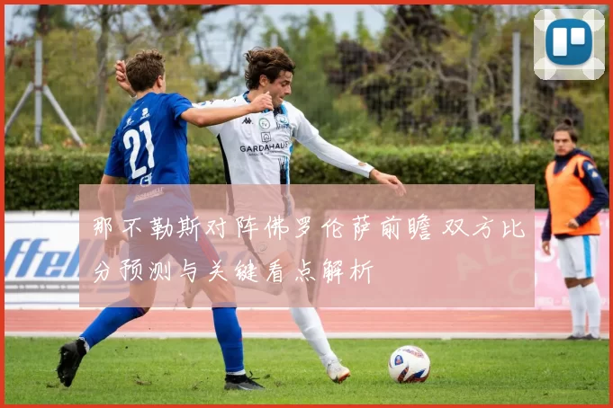 那不勒斯对阵佛罗伦萨前瞻 双方比分预测与关键看点解析