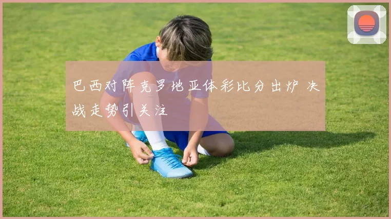 巴西对阵克罗地亚体彩比分出炉 决战走势引关注