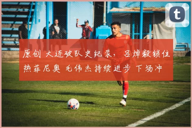 原创 大连破队史纪录，吕焯毅锁住热菲尼奥 毛伟杰持续进步 下场冲6连胜