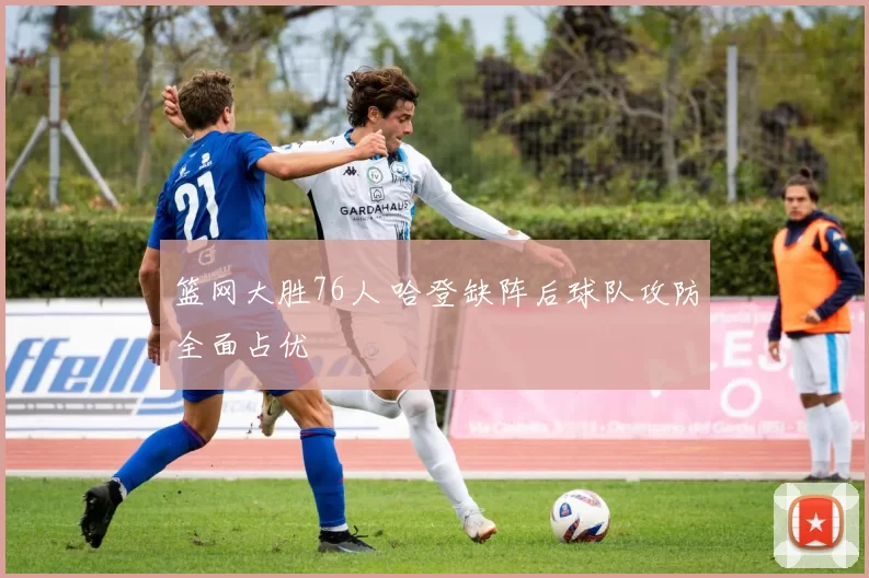 篮网大胜76人 哈登缺阵后球队攻防全面占优