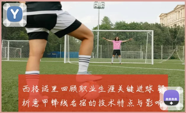 西格诺里回顾职业生涯关键进球 解析意甲锋线名宿的技术特点与影响