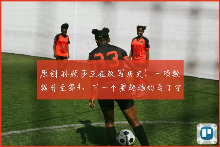 原创 孙颖莎正在改写历史！一项数据升至第4，下一个要超越的是丁宁