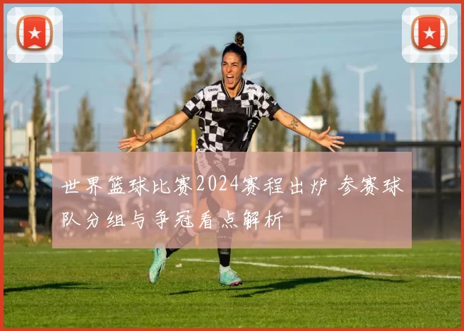 世界篮球比赛2024赛程出炉 参赛球队分组与争冠看点解析