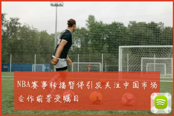 NBA赛事转播暂停引发关注中国市场合作前景受瞩目