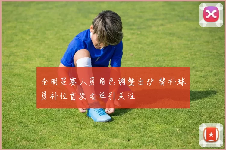 全明星赛人员角色调整出炉 替补球员补位首发名单引关注