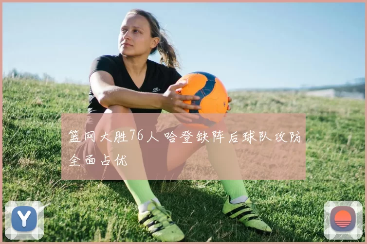 篮网大胜76人 哈登缺阵后球队攻防全面占优