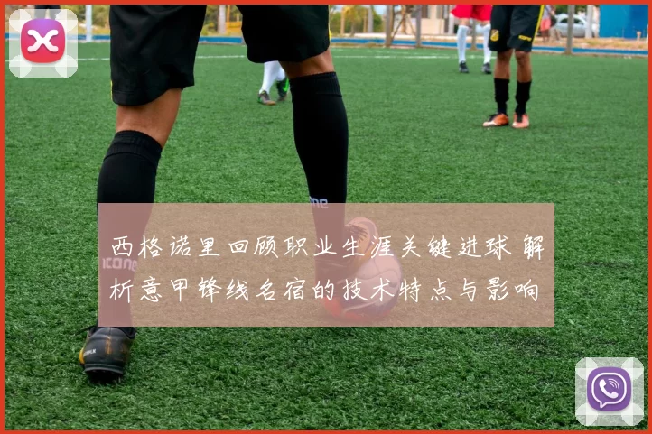 西格诺里回顾职业生涯关键进球 解析意甲锋线名宿的技术特点与影响