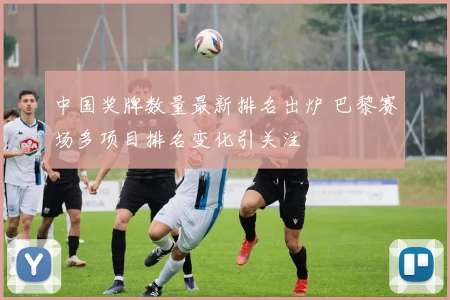 中国奖牌数量最新排名出炉 巴黎赛场多项目排名变化引关注