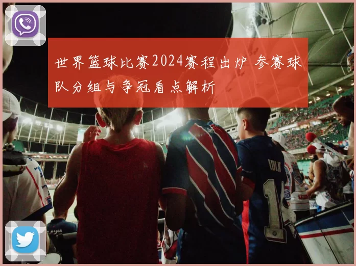 世界篮球比赛2024赛程出炉 参赛球队分组与争冠看点解析