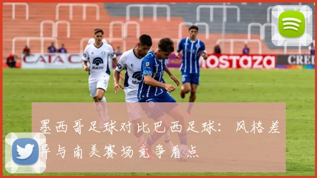 墨西哥足球对比巴西足球:风格差异与南美赛场竞争看点