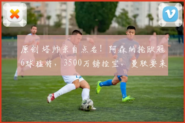 原创 塔帅亲自点名！阿森纳抢欧冠6球猛将，3500万镑捡宝，曼联要来截胡