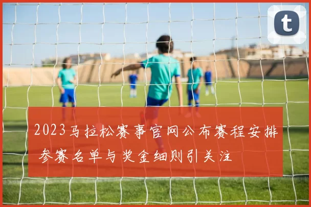 2023马拉松赛事官网公布赛程安排 参赛名单与奖金细则引关注