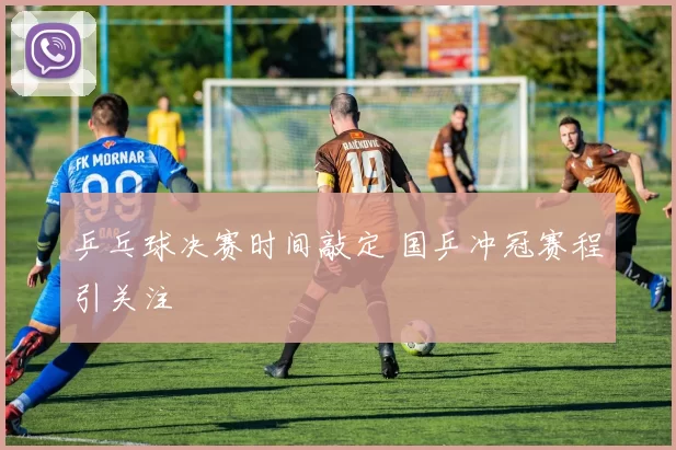 乒乓球决赛时间敲定 国乒冲冠赛程引关注