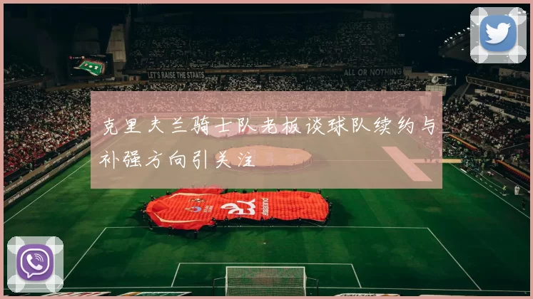 克里夫兰骑士队老板谈球队续约与补强方向引关注